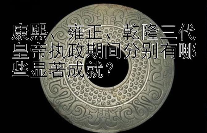 康熙、雍正、乾隆三代皇帝执政期间分别有哪些显著成就？