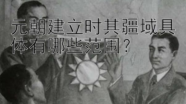 元朝建立时其疆域具体有哪些范围？