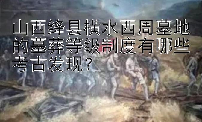 山西绛县横水西周墓地的墓葬等级制度有哪些考古发现？