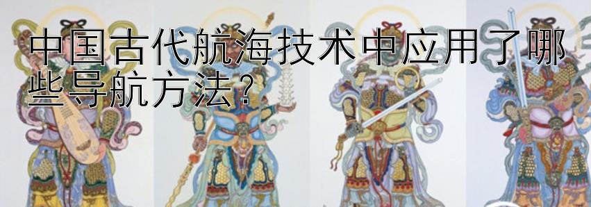 中国古代航海技术中应用了哪些导航方法？