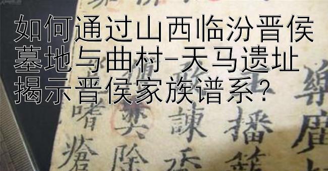 如何通过山西临汾晋侯墓地与曲村-天马遗址揭示晋侯家族谱系？