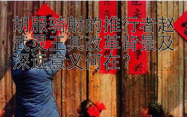 胡服骑射的推行者赵武灵王其改革背景及深远意义何在？