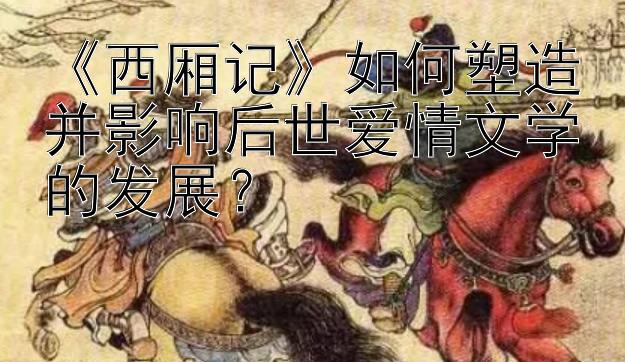 《西厢记》如何塑造并影响后世爱情文学的发展？