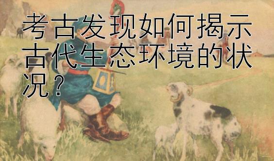 考古发现如何揭示古代生态环境的状况？