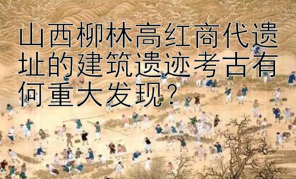 山西柳林高红商代遗址的建筑遗迹考古有何重大发现？