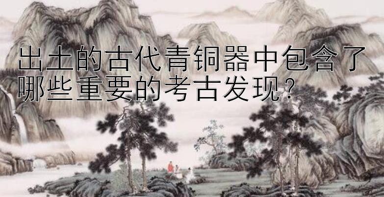 出土的古代青铜器中包含了哪些重要的考古发现？