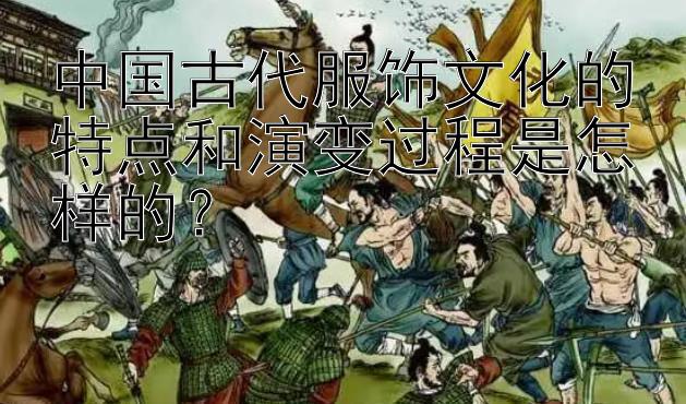 中国古代服饰文化的特点和演变过程是怎样的？