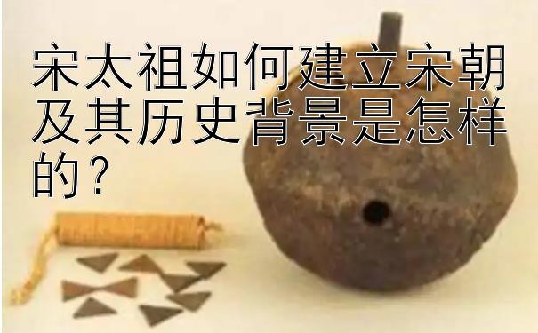 宋太祖如何建立宋朝及其历史背景是怎样的？