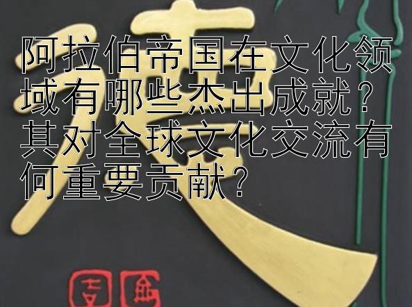 阿拉伯帝国在文化领域有哪些杰出成就？其对全球文化交流有何重要贡献？