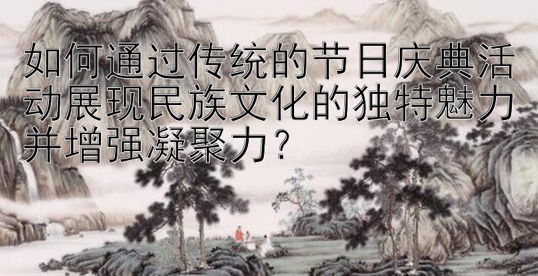 如何通过传统的节日庆典活动展现民族文化的独特魅力并增强凝聚力？