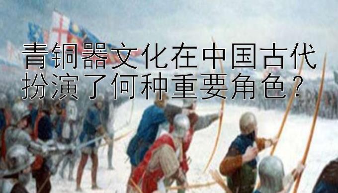 青铜器文化在中国古代扮演了何种重要角色？