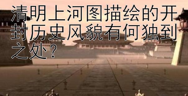 清明上河图描绘的开封历史风貌有何独到之处？