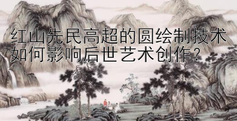 红山先民高超的圆绘制技术如何影响后世艺术创作？