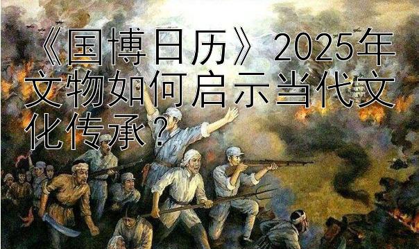 《国博日历》2025年文物如何启示当代文化传承？