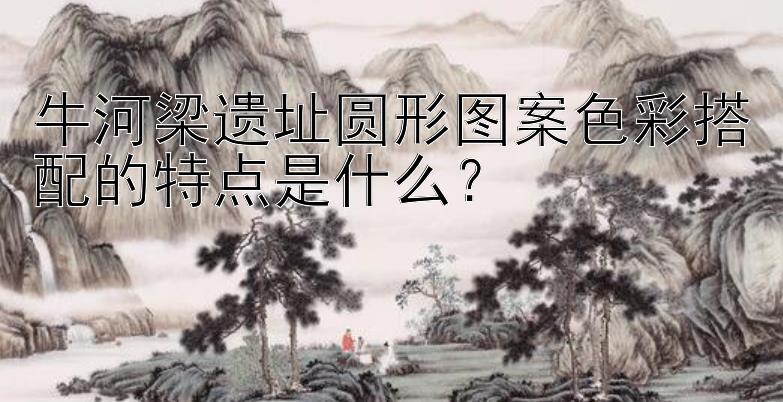 牛河梁遗址圆形图案色彩搭配的特点是什么？