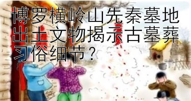 博罗横岭山先秦墓地出土文物揭示古墓葬习俗细节？