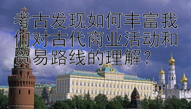 考古发现如何丰富我们对古代商业活动和贸易路线的理解？