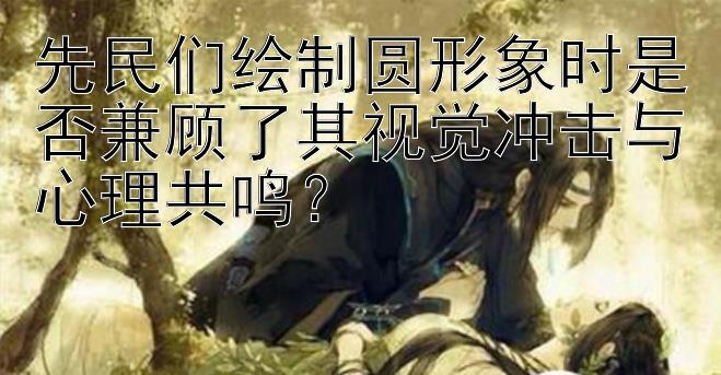 先民们绘制圆形象时是否兼顾了其视觉冲击与心理共鸣？