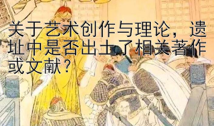 关于艺术创作与理论，遗址中是否出土了相关著作或文献？