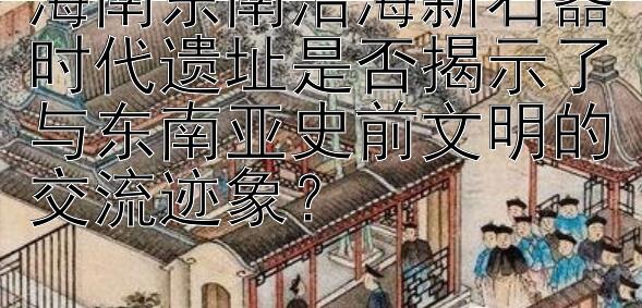 海南东南沿海新石器时代遗址是否揭示了与东南亚史前文明的交流迹象？