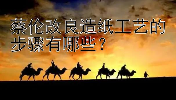 蔡伦改良造纸工艺的步骤有哪些？