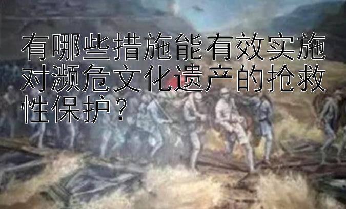 有哪些措施能有效实施对濒危文化遗产的抢救性保护？