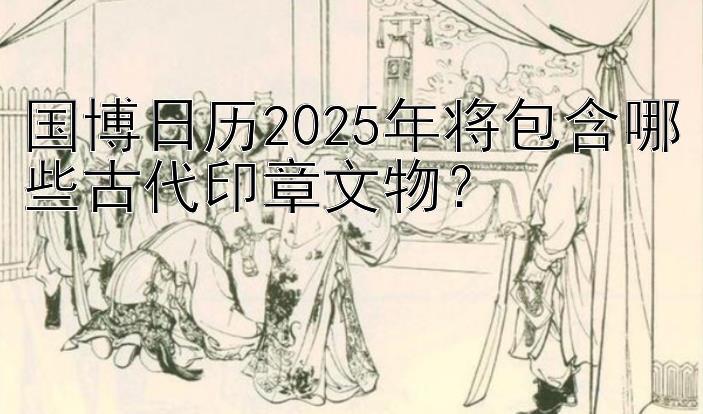 国博日历2025年将包含哪些古代印章文物？