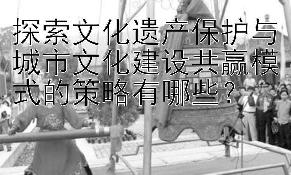 探索文化遗产保护与城市文化建设共赢模式的策略有哪些？