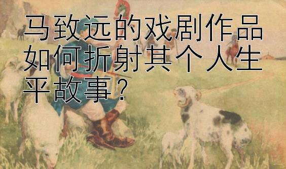 马致远的戏剧作品如何折射其个人生平故事？