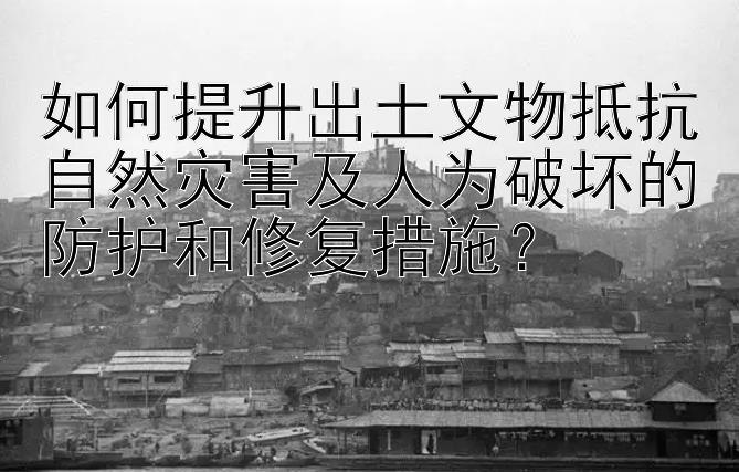 如何提升出土文物抵抗自然灾害及人为破坏的防护和修复措施？