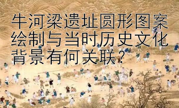 牛河梁遗址圆形图案绘制与当时历史文化背景有何关联？