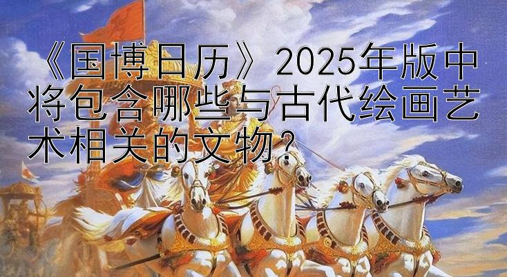 《国博日历》2025年版中将包含哪些与古代绘画艺术相关的文物？