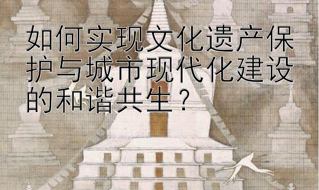 如何实现文化遗产保护与城市现代化建设的和谐共生？