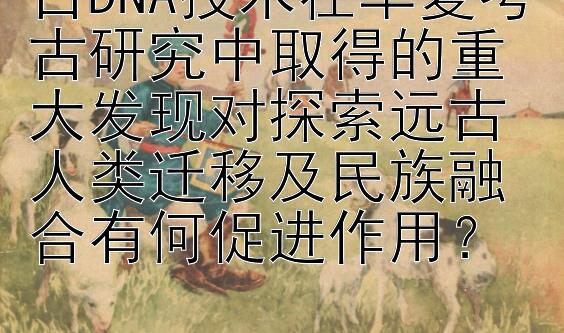 古DNA技术在华夏考古研究中取得的重大发现对探索远古人类迁移及民族融合有何促进作用？