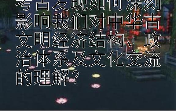 考古发现如何深刻影响我们对中华古文明经济结构、政治体系及文化交流的理解？