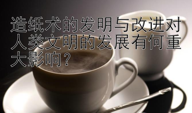 造纸术的发明与改进对人类文明的发展有何重大影响？