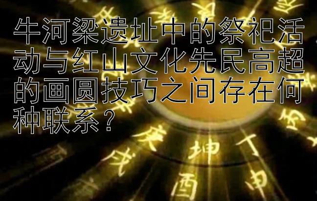 牛河梁遗址中的祭祀活动与红山文化先民高超的画圆技巧之间存在何种联系？