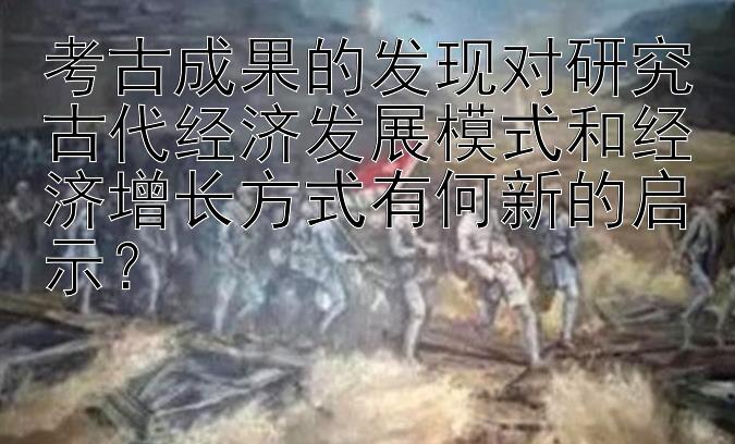 考古成果的发现对研究古代经济发展模式和经济增长方式有何新的启示？