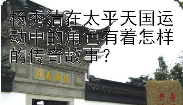 杨秀清在太平天国运动中的角色有着怎样的传奇故事？