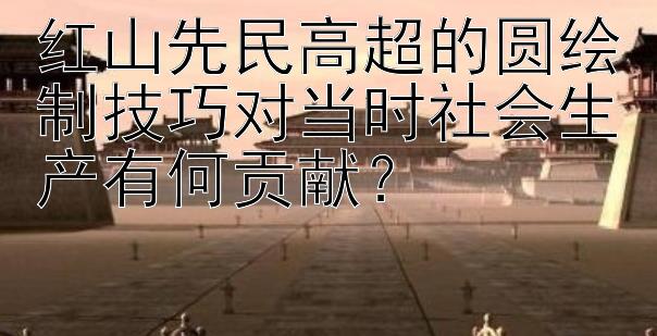 红山先民高超的圆绘制技巧对当时社会生产有何贡献？