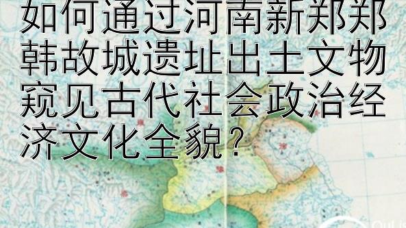 如何通过河南新郑郑韩故城遗址出土文物窥见古代社会政治经济文化全貌？