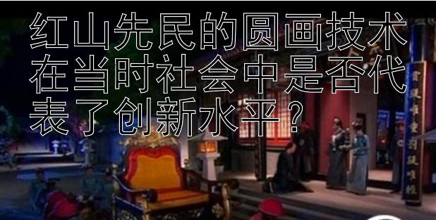 红山先民的圆画技术在当时社会中是否代表了创新水平？