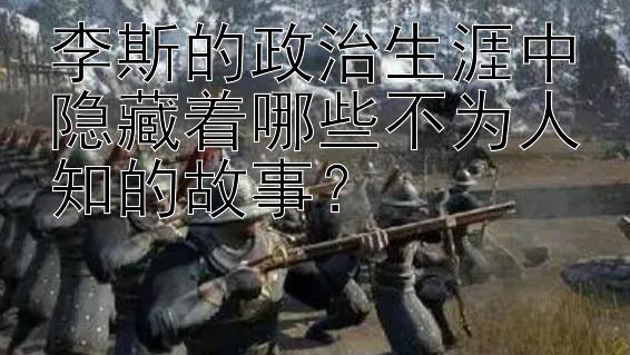 李斯的政治生涯中隐藏着哪些不为人知的故事？