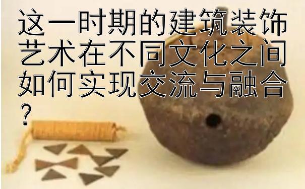 这一时期的建筑装饰艺术在不同文化之间如何实现交流与融合？