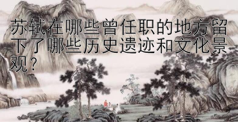 苏轼在哪些曾任职的地方留下了哪些历史遗迹和文化景观？