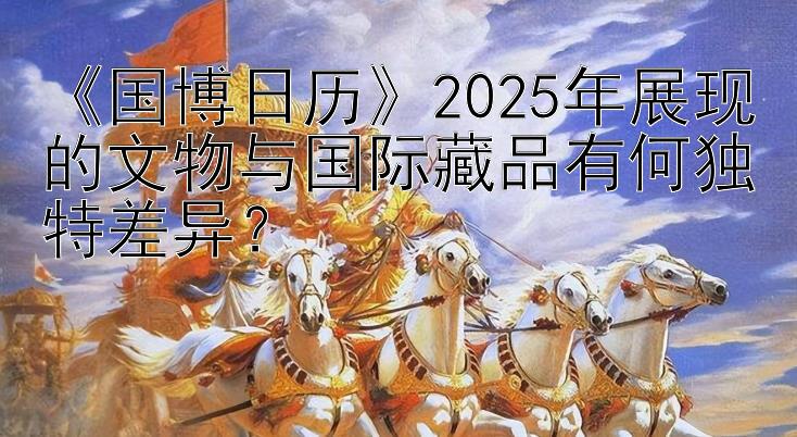 《国博日历》2025年展现的文物与国际藏品有何独特差异？