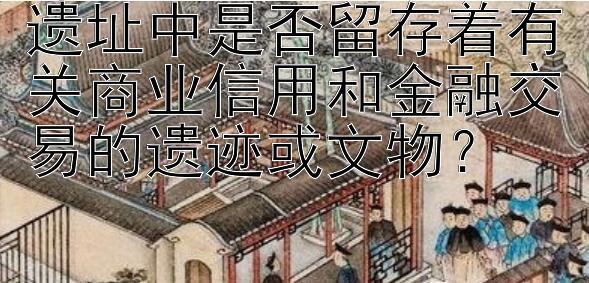 遗址中是否留存着有关商业信用和金融交易的遗迹或文物？