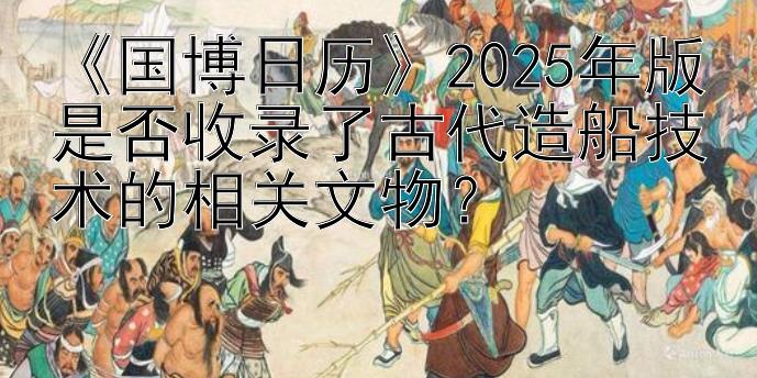 《国博日历》2025年版是否收录了古代造船技术的相关文物？