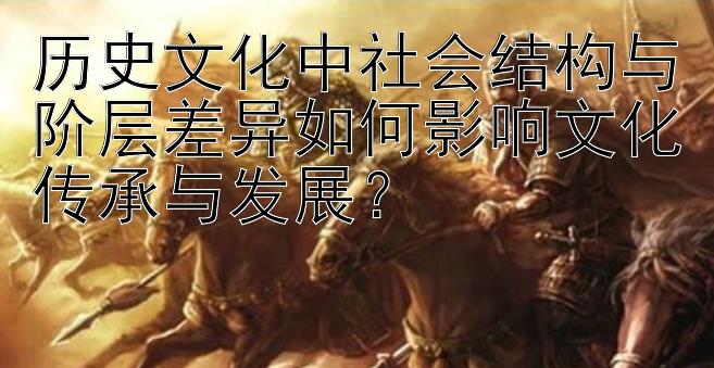 历史文化中社会结构与阶层差异如何影响文化传承与发展？