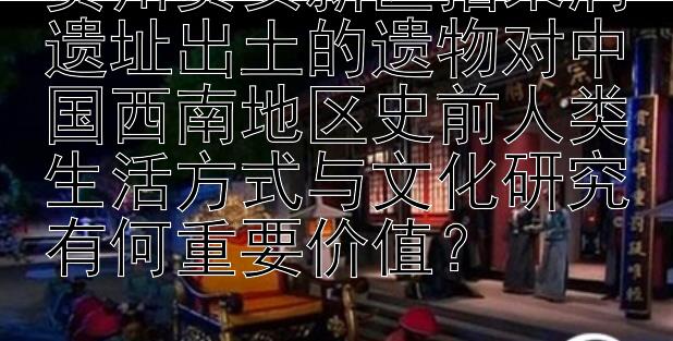 贵州贵安新区招果洞遗址出土的遗物对中国西南地区史前人类生活方式与文化研究有何重要价值？